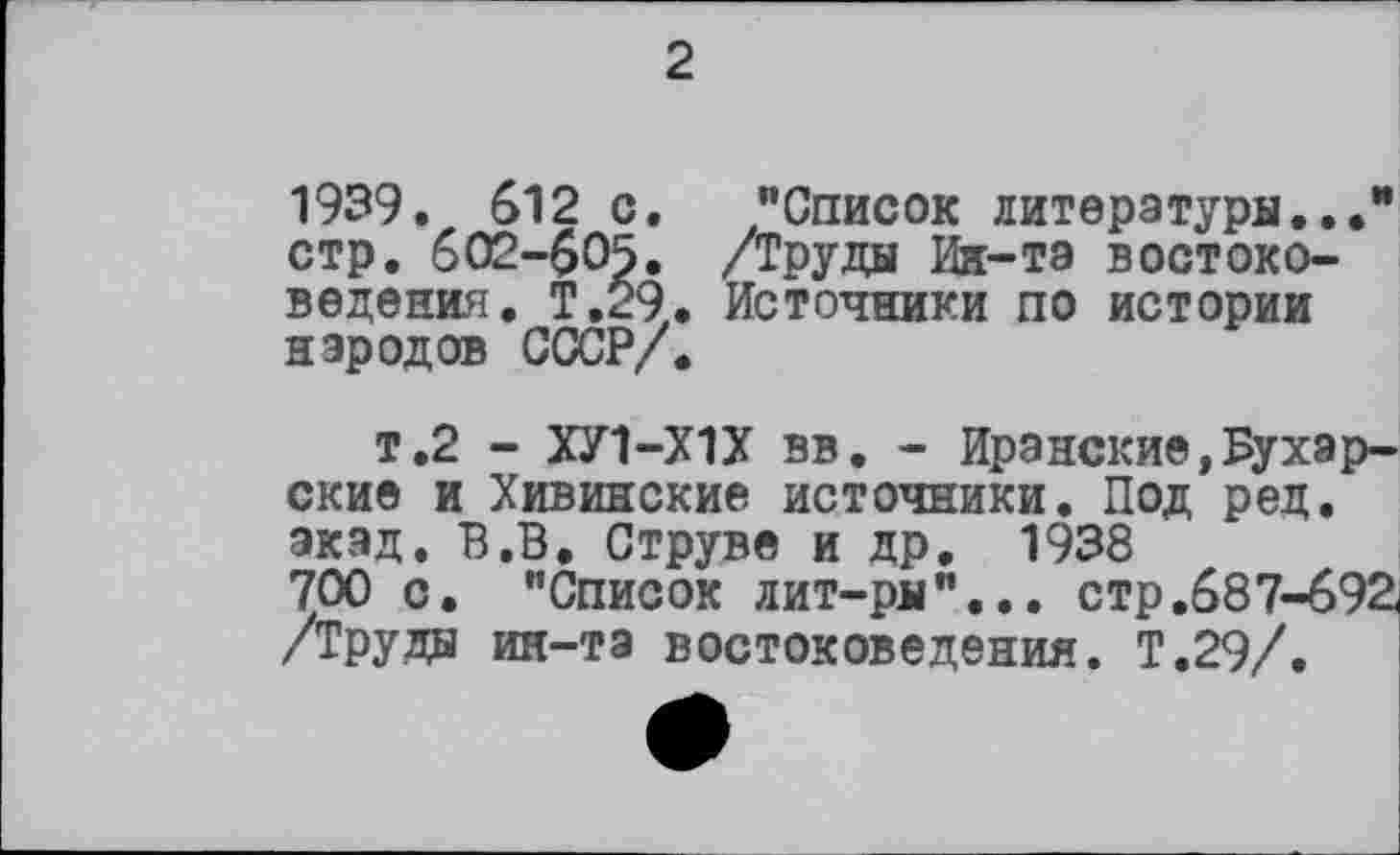 ﻿2
1939. 612 с. "Список литература... стр. 602-605. /Труды Ин-та востоковедения. Т.29. Источники по истории народов СССР/.
т.2 - ХУ1-Х1Х вв. - Иранские,Бухарские и Хивинские источники. Под ред. экад. В.В, Струве и др. 1938 700 с. "Список лит-ры"... стр.687-692. /Труды ин-та востоковедения. Т.29/.